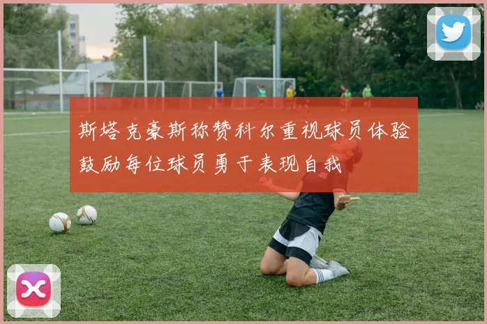 斯塔克豪斯称赞科尔重视球员体验鼓励每位球员勇于表现自我