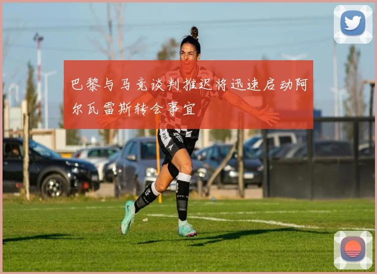 巴黎与马竞谈判推迟将迅速启动阿尔瓦雷斯转会事宜