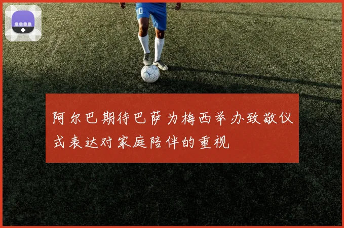 阿尔巴期待巴萨为梅西举办致敬仪式表达对家庭陪伴的重视