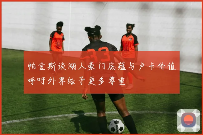 帕金斯谈湖人豪门底蕴与卢卡价值呼吁外界给予更多尊重