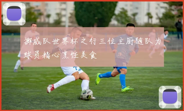 挪威队世界杯之行三位主厨随队为球员精心烹饪美食