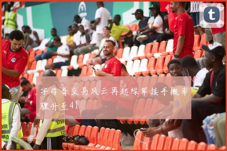 字母哥交易风云再起绿军接手概率骤升至41