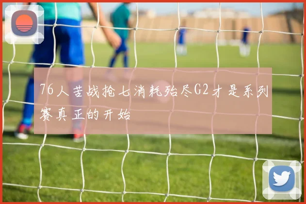76人苦战抢七消耗殆尽G2才是系列赛真正的开始