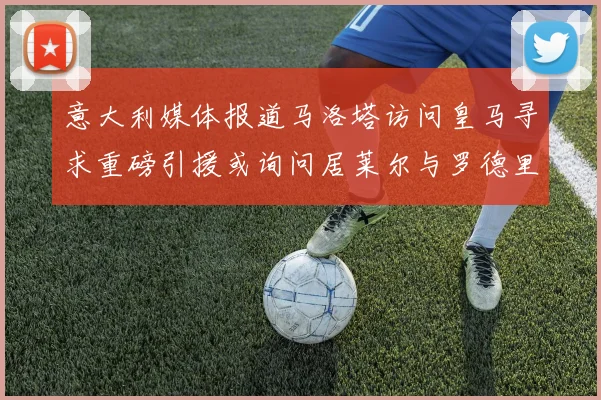 意大利媒体报道马洛塔访问皇马寻求重磅引援或询问居莱尔与罗德里戈