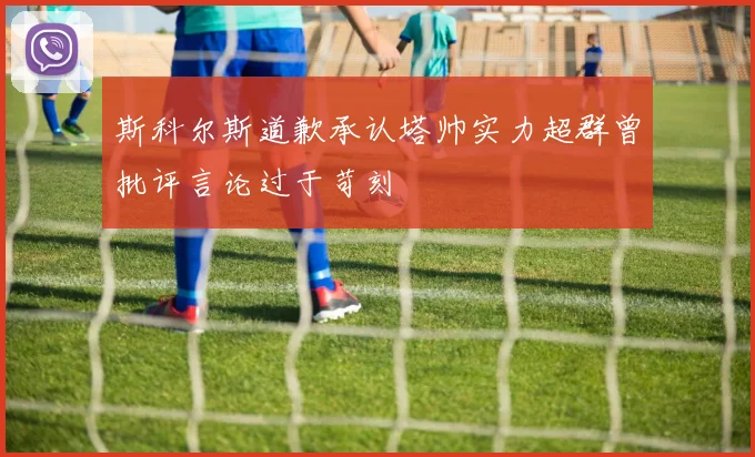 斯科尔斯道歉承认塔帅实力超群曾批评言论过于苛刻