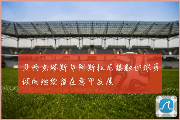 贝西克塔斯与阿斯拉尼接触但球员倾向继续留在意甲发展