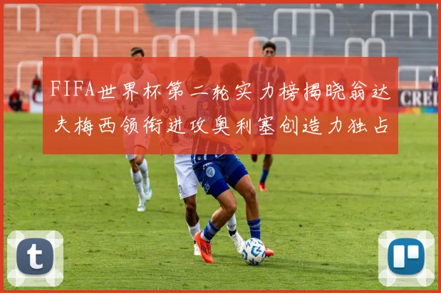 FIFA世界杯第二轮实力榜揭晓翁达夫梅西领衔进攻奥利塞创造力独占鳌头