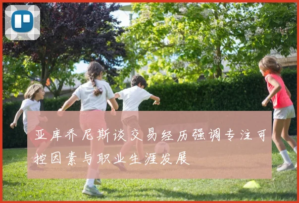 亚库乔尼斯谈交易经历强调专注可控因素与职业生涯发展