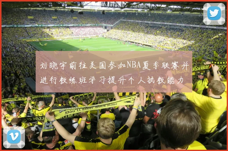 刘晓宇前往美国参加NBA夏季联赛并进行教练班学习提升个人执教能力