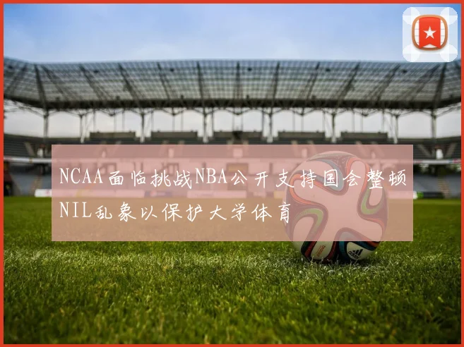 NCAA面临挑战NBA公开支持国会整顿NIL乱象以保护大学体育