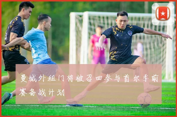 曼城外租门将被召回参与首尔季前赛备战计划