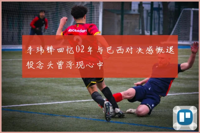 李玮锋回忆02年与巴西对决感慨退役念头曾浮现心中