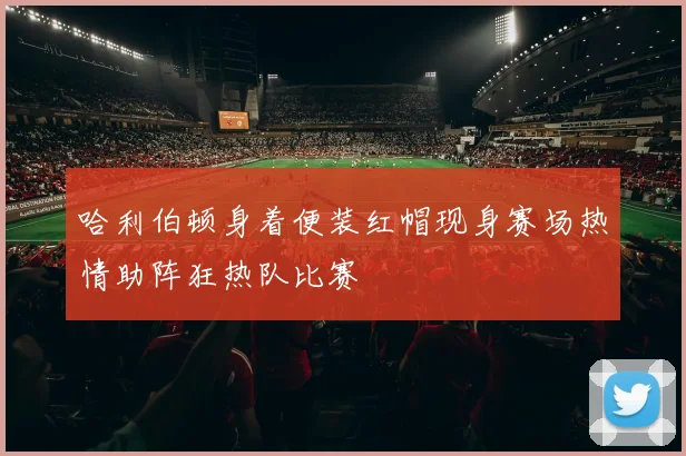 哈利伯顿身着便装红帽现身赛场热情助阵狂热队比赛