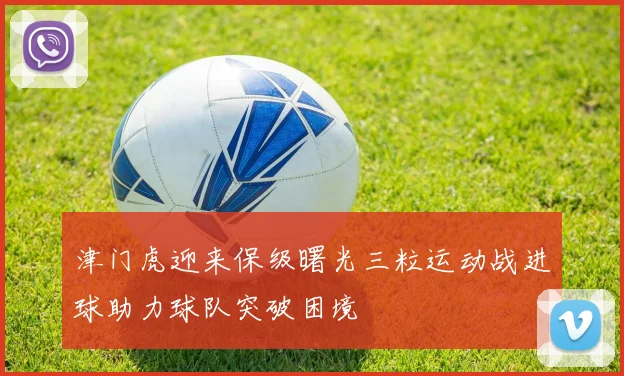 津门虎迎来保级曙光三粒运动战进球助力球队突破困境