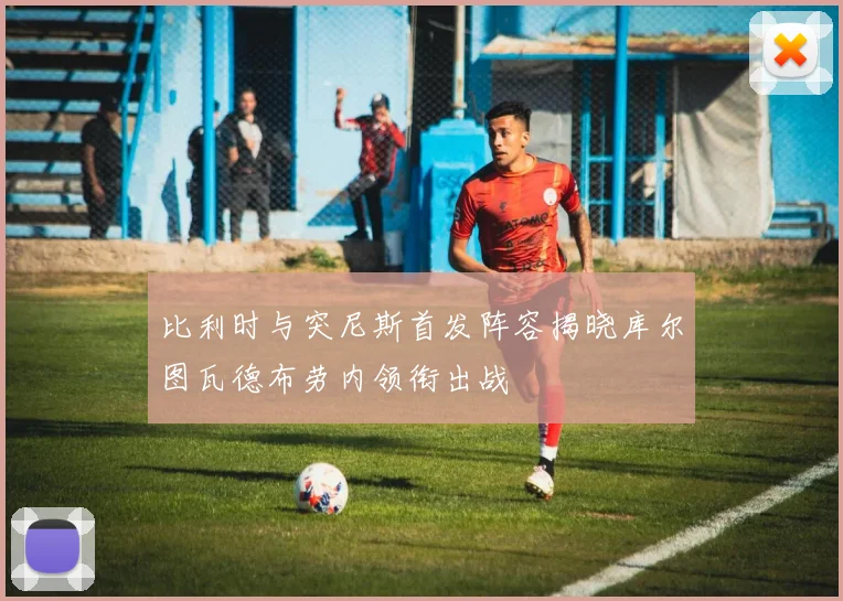比利时与突尼斯首发阵容揭晓库尔图瓦德布劳内领衔出战